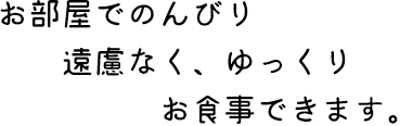 お部屋でのんびり 遠慮なく、ゆっくり お食事できます。