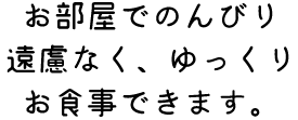 お部屋でのんびり 遠慮なく、ゆっくり お食事できます。